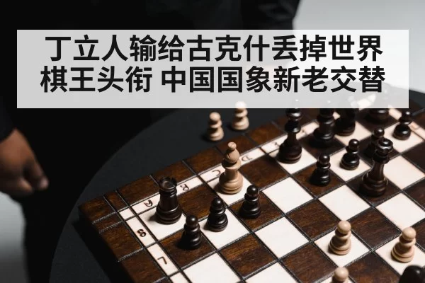 丁立人输给古克什丢掉世界棋王头衔 中国国象新老交替
