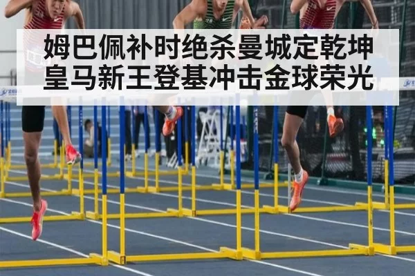 姆巴佩补时绝杀曼城定乾坤 皇马新王登基冲击金球荣光
