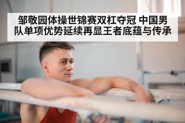 邹敬园体操世锦赛双杠夺冠 中国男队单项优势延续再显王者底蕴与传承